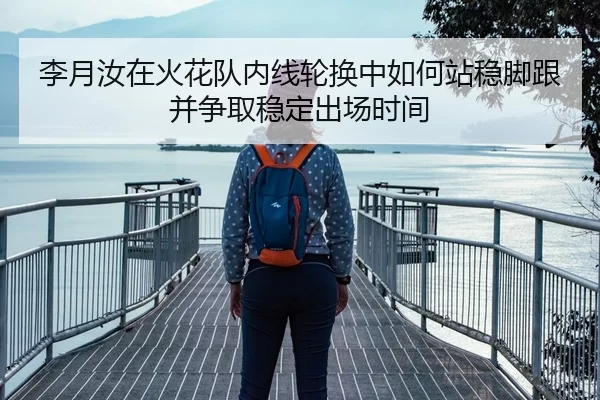 李月汝在火花队内线轮换中如何站稳脚跟并争取稳定出场时间