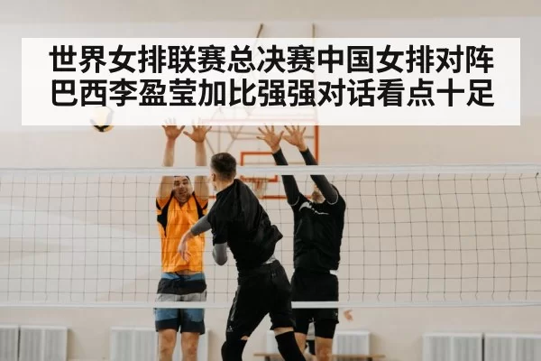 世界女排联赛总决赛中国女排对阵巴西李盈莹加比强强对话看点十足