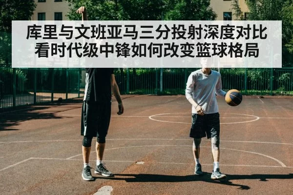 库里与文班亚马三分投射深度对比 看时代级中锋如何改变篮球格局