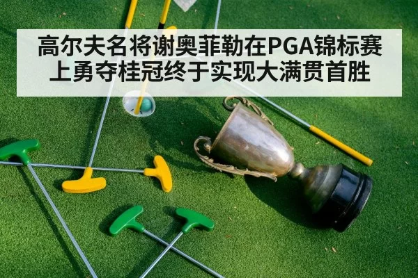 高尔夫名将谢奥菲勒在PGA锦标赛上勇夺桂冠终于实现大满贯首胜