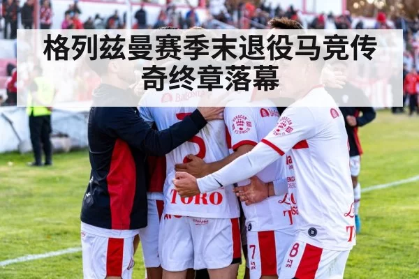 格列兹曼赛季末退役马竞传奇终章落幕