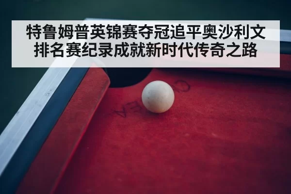 特鲁姆普英锦赛夺冠追平奥沙利文排名赛纪录成就新时代传奇之路